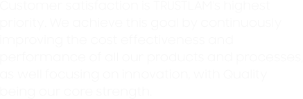 Customer satisfaction is TRUSTLAM's highest priority. We achieve this goal by continuously improving the cost effectiveness and performance of all our products and processes, as well focusing on innovation, with Quality  being our core strength.