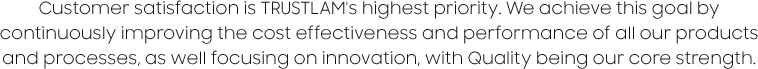Customer satisfaction is TRUSTLAM's highest priority. We achieve this goal by continuously improving the cost effectiveness and performance of all our products and processes, as well focusing on innovation, with Quality being our core strength.