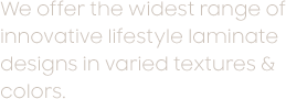 We offer the widest range of innovative lifestyle laminate designs in varied textures & colors.